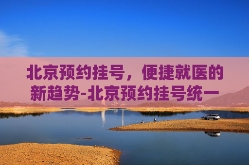 北京预约挂号，便捷就医的新趋势-北京预约挂号统一平台