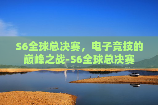 S6全球总决赛，电子竞技的巅峰之战-S6全球总决赛
