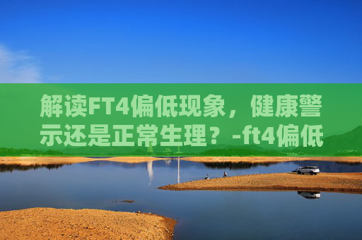 解读FT4偏低现象，健康警示还是正常生理？-ft4偏低说明什么