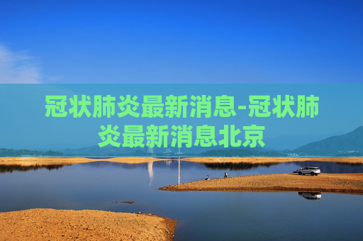 冠状肺炎最新消息-冠状肺炎最新消息北京