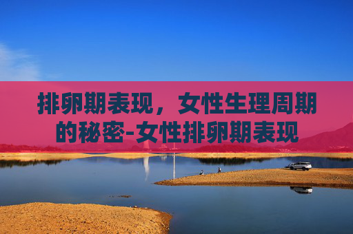 排卵期表现，女性生理周期的秘密-女性排卵期表现