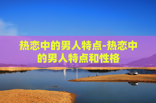 热恋中的男人特点-热恋中的男人特点和性格