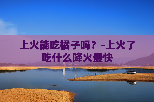 上火能吃橘子吗？-上火了吃什么降火最快
