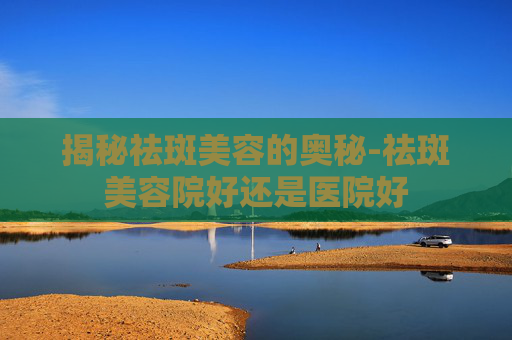 揭秘祛斑美容的奥秘-祛斑美容院好还是医院好