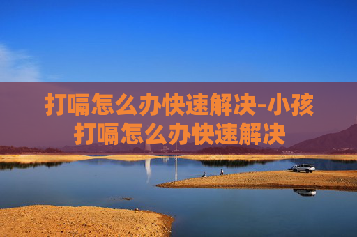 打嗝怎么办快速解决-小孩打嗝怎么办快速解决