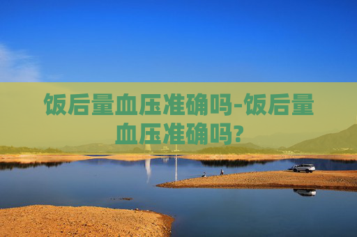 饭后量血压准确吗-饭后量血压准确吗?