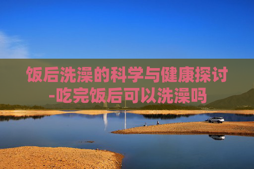 饭后洗澡的科学与健康探讨-吃完饭后可以洗澡吗
