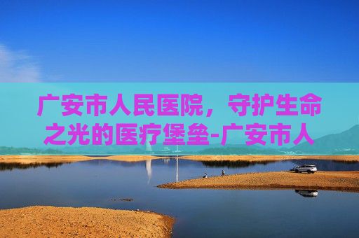 广安市人民医院，守护生命之光的医疗堡垒-广安市人民医院官网