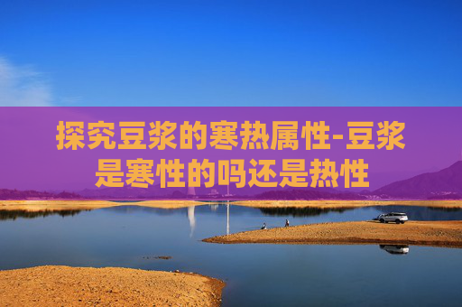 探究豆浆的寒热属性-豆浆是寒性的吗还是热性