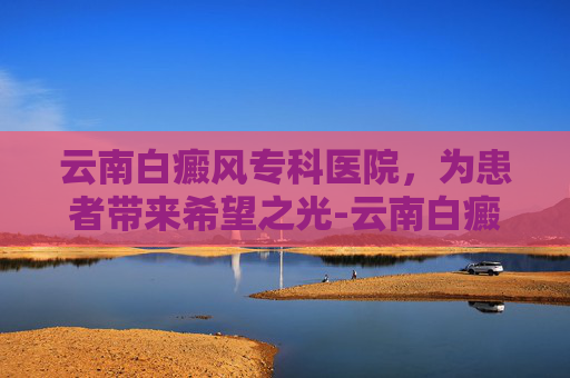 云南白癜风专科医院，为患者带来希望之光-云南白癜风专科医院在哪里