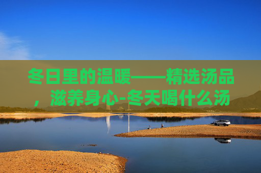 冬日里的温暖——精选汤品，滋养身心-冬天喝什么汤好对身体好