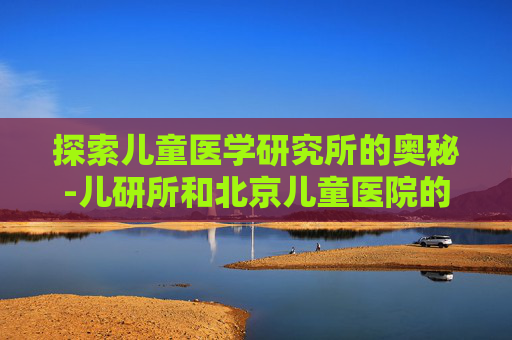 探索儿童医学研究所的奥秘-儿研所和北京儿童医院的区别