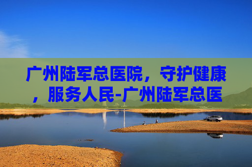 广州陆军总医院，守护健康，服务人民-广州陆军总医院最擅长什么