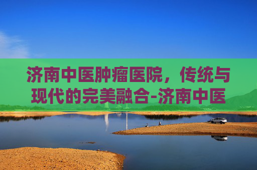 济南中医肿瘤医院，传统与现代的完美融合-济南中医肿瘤医院是正规吗