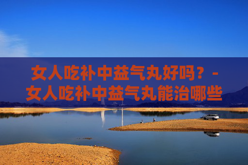 女人吃补中益气丸好吗？-女人吃补中益气丸能治哪些病