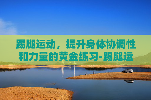 踢腿运动，提升身体协调性和力量的黄金练习-踢腿运动的好处