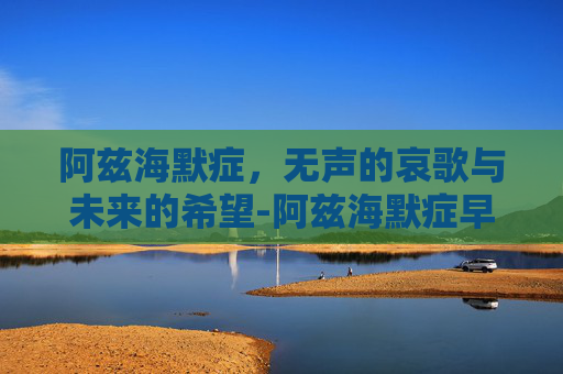 阿兹海默症，无声的哀歌与未来的希望-阿兹海默症早期到晚期多久