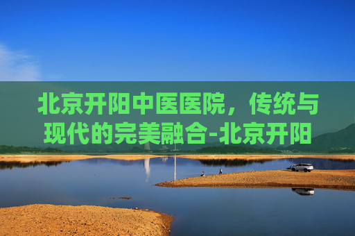 北京开阳中医医院，传统与现代的完美融合-北京开阳中医医院是公立医院吗?