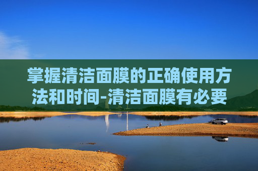 掌握清洁面膜的正确使用方法和时间-清洁面膜有必要用吗