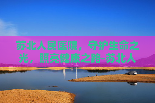 苏北人民医院，守护生命之光，照亮健康之路-苏北人民医院官网