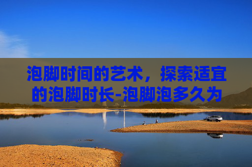 泡脚时间的艺术，探索适宜的泡脚时长-泡脚泡多久为最佳时间