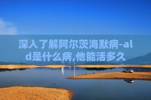 深入了解阿尔茨海默病-ald是什么病,他能活多久