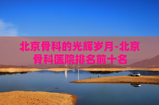 北京骨科的光辉岁月-北京骨科医院排名前十名