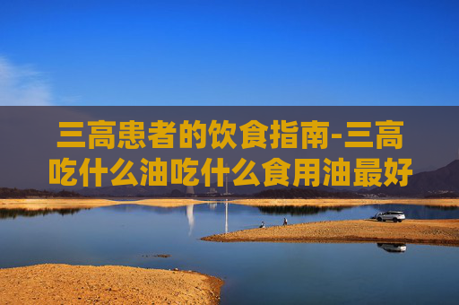 三高患者的饮食指南-三高吃什么油吃什么食用油最好