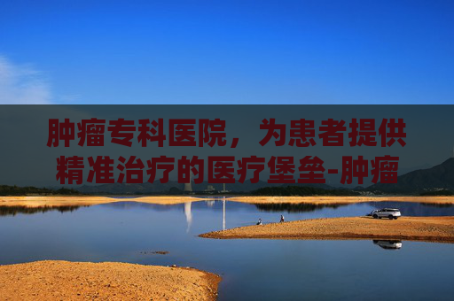肿瘤专科医院，为患者提供精准治疗的医疗堡垒-肿瘤专科医院全国排名第一