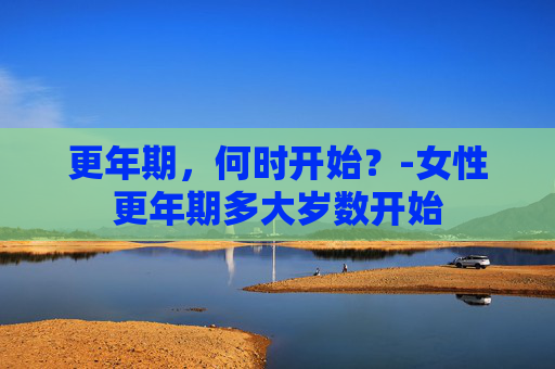 更年期，何时开始？-女性更年期多大岁数开始
