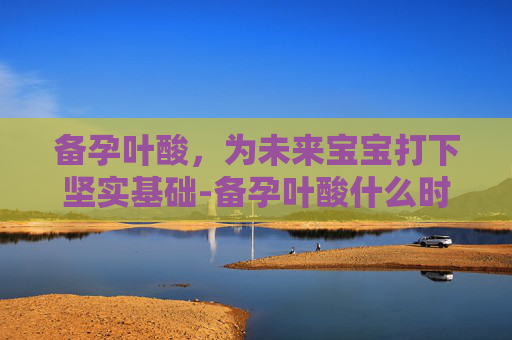 备孕叶酸，为未来宝宝打下坚实基础-备孕叶酸什么时候吃最好