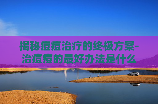 揭秘痘痘治疗的终极方案-治痘痘的最好办法是什么