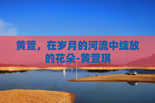 黄萱，在岁月的河流中绽放的花朵-黄萱琪