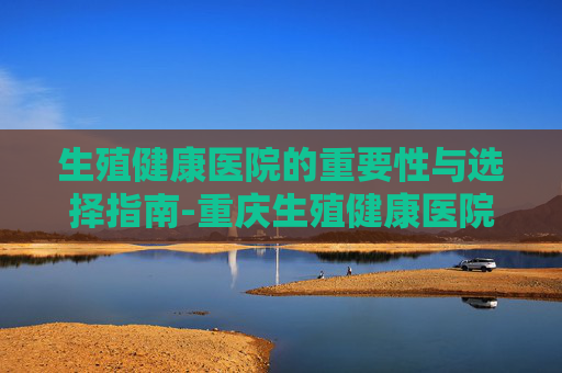 生殖健康医院的重要性与选择指南-重庆生殖健康医院