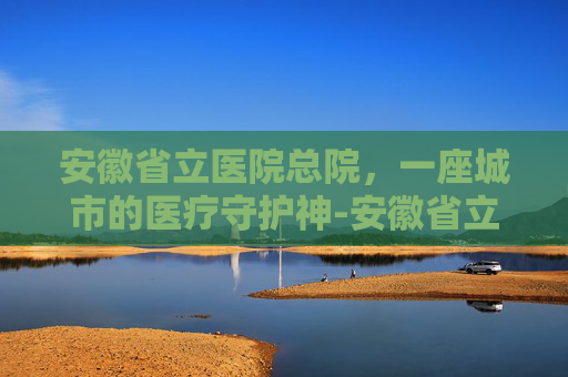 安徽省立医院总院，一座城市的医疗守护神-安徽省立医院总院地址
