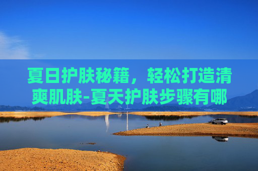 夏日护肤秘籍，轻松打造清爽肌肤-夏天护肤步骤有哪些