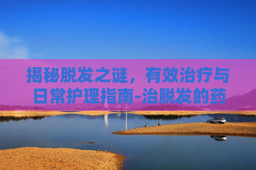 揭秘脱发之谜，有效治疗与日常护理指南-治脱发的药有哪些