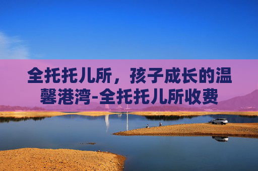 全托托儿所，孩子成长的温馨港湾-全托托儿所收费