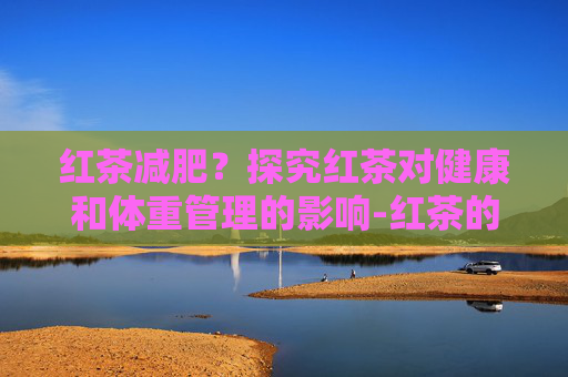 红茶减肥？探究红茶对健康和体重管理的影响-红茶的减肥效果