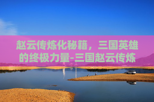 赵云传炼化秘籍，三国英雄的终极力量-三国赵云传炼化秘籍怎么获得