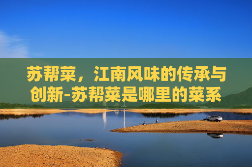 苏帮菜，江南风味的传承与创新-苏帮菜是哪里的菜系