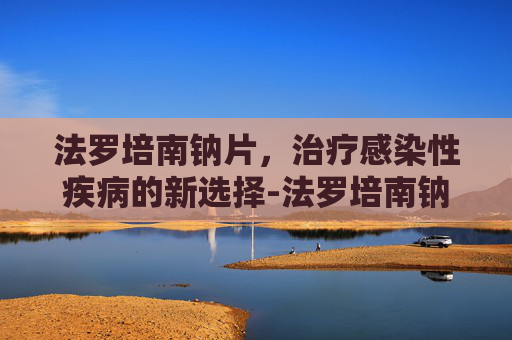 法罗培南钠片，治疗感染性疾病的新选择-法罗培南钠片功效与作用