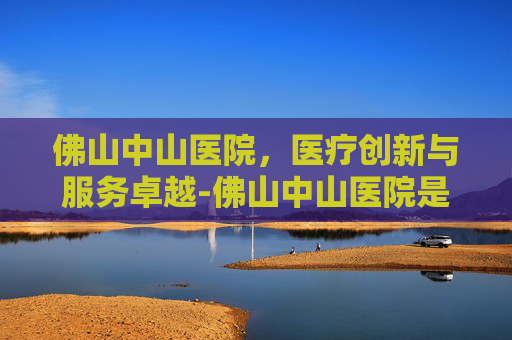 佛山中山医院，医疗创新与服务卓越-佛山中山医院是公立还是私立