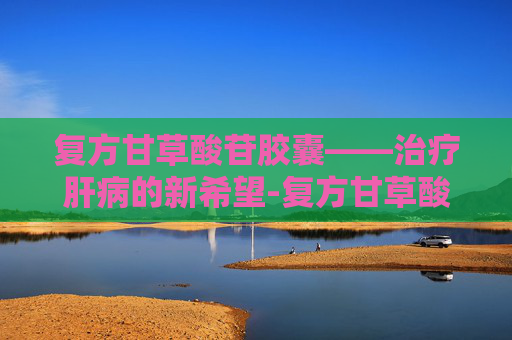复方甘草酸苷胶囊——治疗肝病的新希望-复方甘草酸苷胶囊主要治疗什么