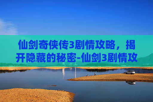 仙剑奇侠传3剧情攻略，揭开隐藏的秘密-仙剑3剧情攻略视频