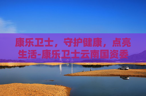 康乐卫士，守护健康，点亮生活-康乐卫士云南国资委收购状况