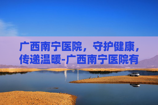广西南宁医院，守护健康，传递温暖-广西南宁医院有哪些