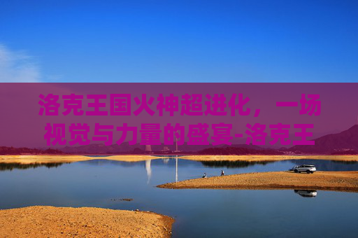 洛克王国火神超进化，一场视觉与力量的盛宴-洛克王国火神超进化豪炎战神