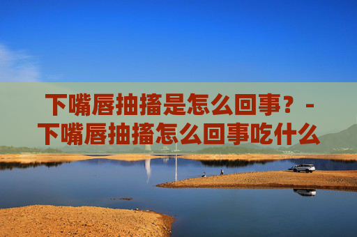 下嘴唇抽搐是怎么回事？-下嘴唇抽搐怎么回事吃什么药
