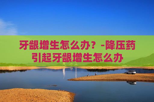牙龈增生怎么办？-降压药引起牙龈增生怎么办